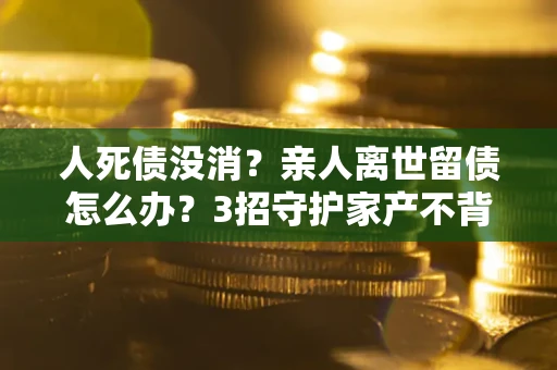 北京人死债没消？亲人离世留债怎么办？3招守护家产不背锅