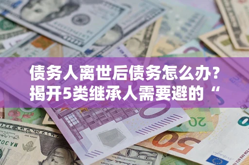 北京债务人离世后债务怎么办？揭开5类继承人需要避的“坑”