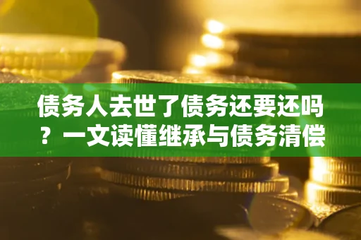 北京债务人去世了债务还要还吗？一文读懂继承与债务清偿