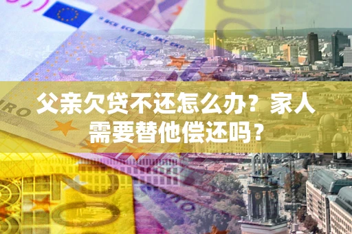 北京父亲欠贷不还怎么办？家人需要替他偿还吗？