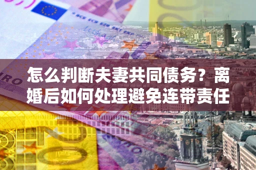 北京怎么判断夫妻共同债务？离婚后如何处理避免连带责任？